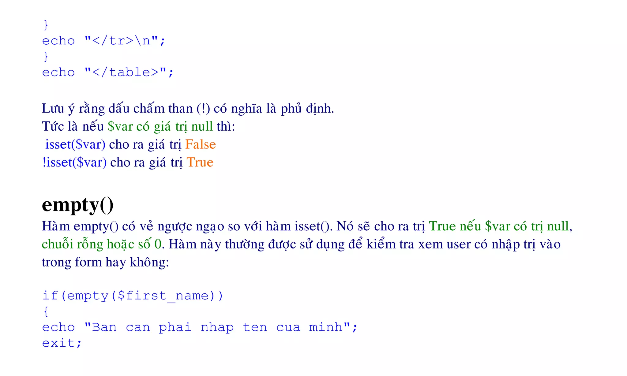 }
echo "</tr>n";
}
echo "</table>";
Löu yù raèng daáu chaám than (!) coù nghóa laø phuû ñònh.
Töùc laø neáu $var coù giaù trò null thì:
isset($var) cho ra giaù trò False
!isset($var) cho ra giaù trò True
empty()
Haøm empty() coù veû ngöôïc ngaïo so vôùi haøm isset(). Noù seõ cho ra trò True neáu $var coù trò null,
chuoãi roãng hoaëc soá 0. Haøm naøy thöôøng ñöôïc söû duïng ñeå kieåm tra xem user coù nhaäp trò vaøo
trong form hay khoâng:
if(empty($first_name))
{
echo "Ban can phai nhap ten cua minh";
exit;
 