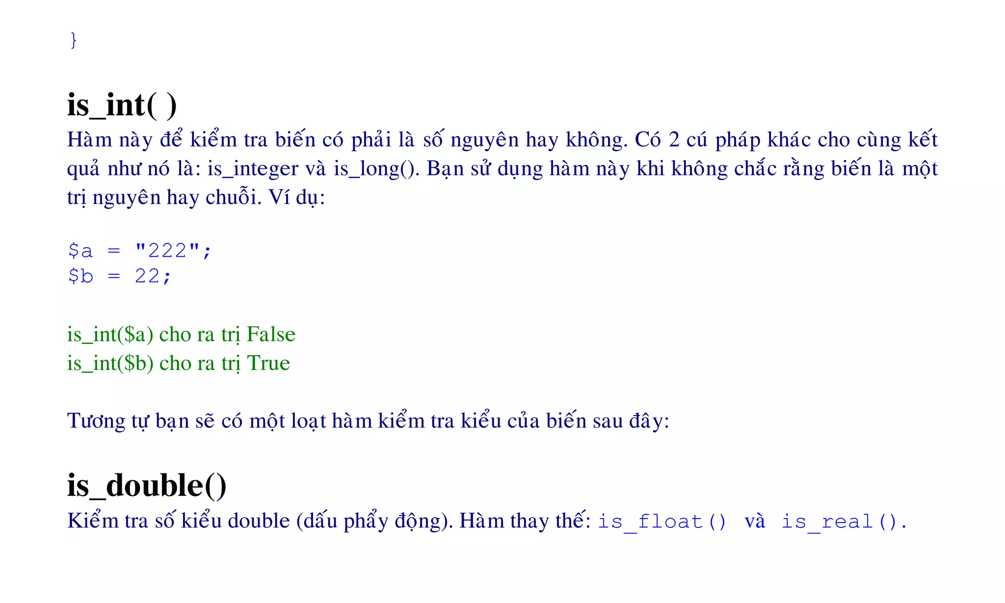 }
is_int( )
Haøm naøy ñeå kieåm tra bieán coù phaûi laø soá nguyeân hay khoâng. Coù 2 cuù phaùp khaùc cho cuøng keát
quaû nhö noù laø: is_integer vaø is_long(). Baïn söû duïng haøm naøy khi khoâng chaéc raèng bieán laø moät
trò nguyeân hay chuoãi. Ví duï:
$a = "222";
$b = 22;
is_int($a) cho ra trò False
is_int($b) cho ra trò True
Töông töï baïn seõ coù moät loaït haøm kieåm tra kieåu cuûa bieán sau ñaây:
is_double()
Kieåm tra soá kieåu double (daáu phaåy ñoäng). Haøm thay theá: is_float() vaø is_real().
 