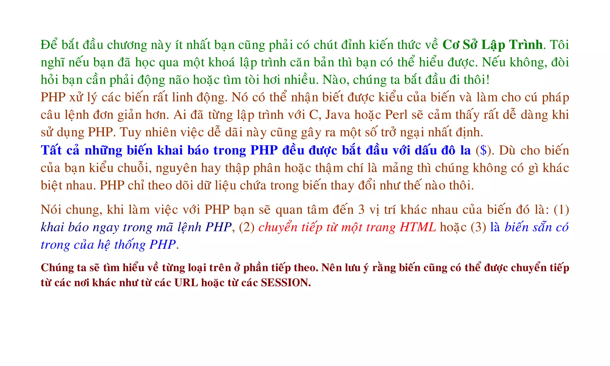 Ñeå baét ñaàu chöông naøy ít nhaát baïn cuõng phaûi coù chuùt ñænh kieán thöùc veà Cô Sôû Laäp Trình. Toâi
nghó neáu baïn ñaõ hoïc qua moät khoaù laäp trình caên baûn thì baïn coù theå hieåu ñöôïc. Neáu khoâng, ñoøi
hoûi baïn caàn phaûi ñoäng naõo hoaëc tìm toøi hôi nhieàu. Naøo, chuùng ta baét ñaàu ñi thoâi!
PHP xöû lyù caùc bieán raát linh ñoäng. Noù coù theå nhaän bieát ñöôïc kieåu cuûa bieán vaø laøm cho cuù phaùp
caâu leänh ñôn giaûn hôn. Ai ñaõ töøng laäp trình vôùi C, Java hoaëc Perl seõ caûm thaáy raát deã daøng khi
söû duïng PHP. Tuy nhieân vieäc deã daõi naøy cuõng gaây ra moät soá trôû ngaïi nhaát ñònh.
Taát caû nhöõng bieán khai baùo trong PHP ñeàu ñöôïc baét ñaàu vôùi daáu ñoâ la ($). Duø cho bieán
cuûa baïn kieåu chuoãi, nguyeân hay thaäp phaân hoaëc thaäm chí laø maûng thì chuùng khoâng coù gì khaùc
bieät nhau. PHP chæ theo doõi döõ lieäu chöùa trong bieán thay ñoåi nhö theá naøo thoâi.
Noùi chung, khi laøm vieäc vôùi PHP baïn seõ quan taâm ñeán 3 vò trí khaùc nhau cuûa bieán ñoù laø: (1)
khai baùo ngay trong maõ leänh PHP, (2) chuyeån tieáp töø moät trang HTML hoaëc (3) laø bieán saün coù
trong cuûa heä thoáng PHP.
Chuùng ta seõ tìm hieåu veà töøng loaïi treân ôû phaàn tieáp theo. Neân löu yù raèng bieán cuõng coù theå ñöôïc chuyeån tieáp
töø caùc nôi khaùc nhö töø caùc URL hoaëc töø caùc SESSION.
 