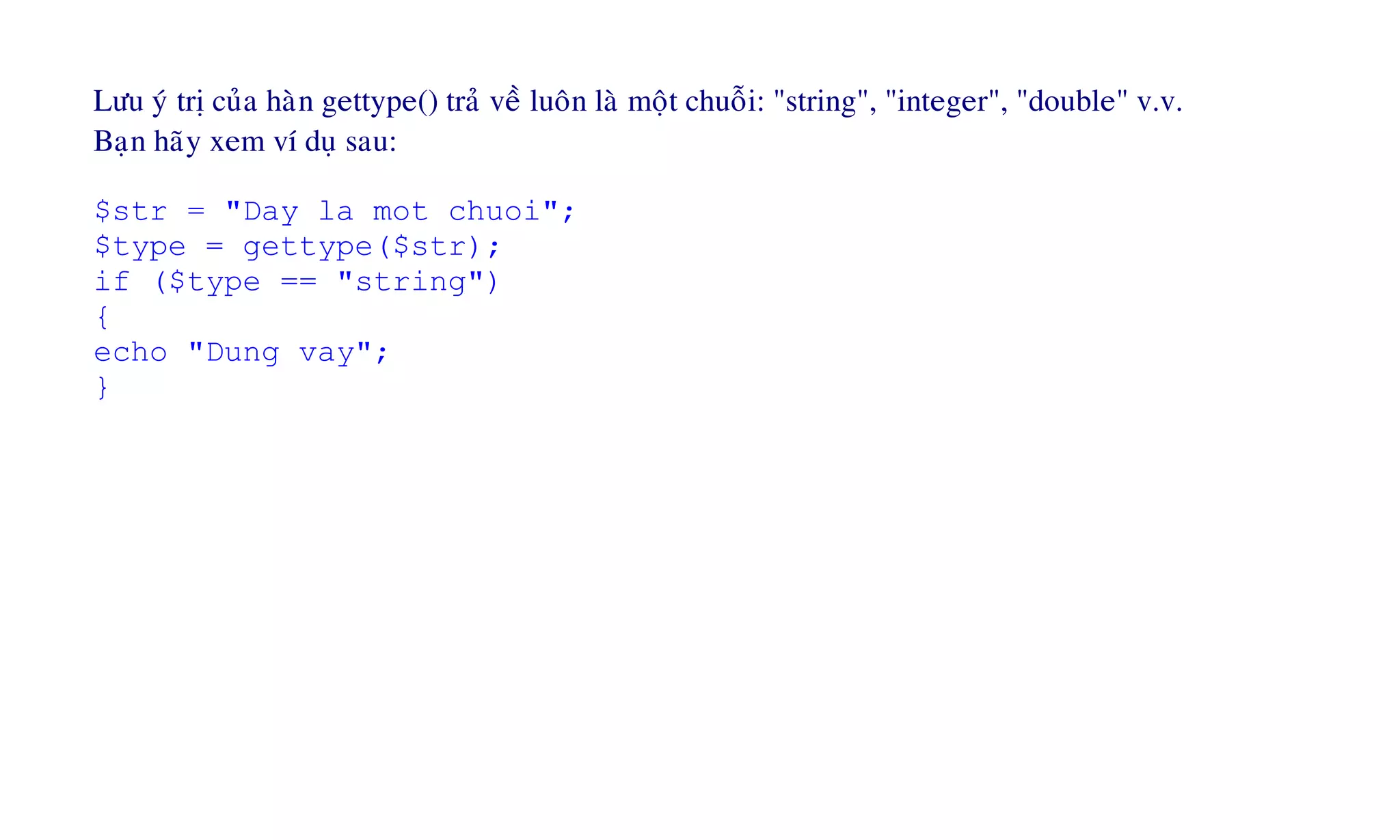 Löu yù trò cuûa haøn gettype() traû veà luoân laø moät chuoãi: "string", "integer", "double" v.v.
Baïn haõy xem ví duï sau:
$str = "Day la mot chuoi";
$type = gettype($str);
if ($type == "string")
{
echo "Dung vay";
}
 