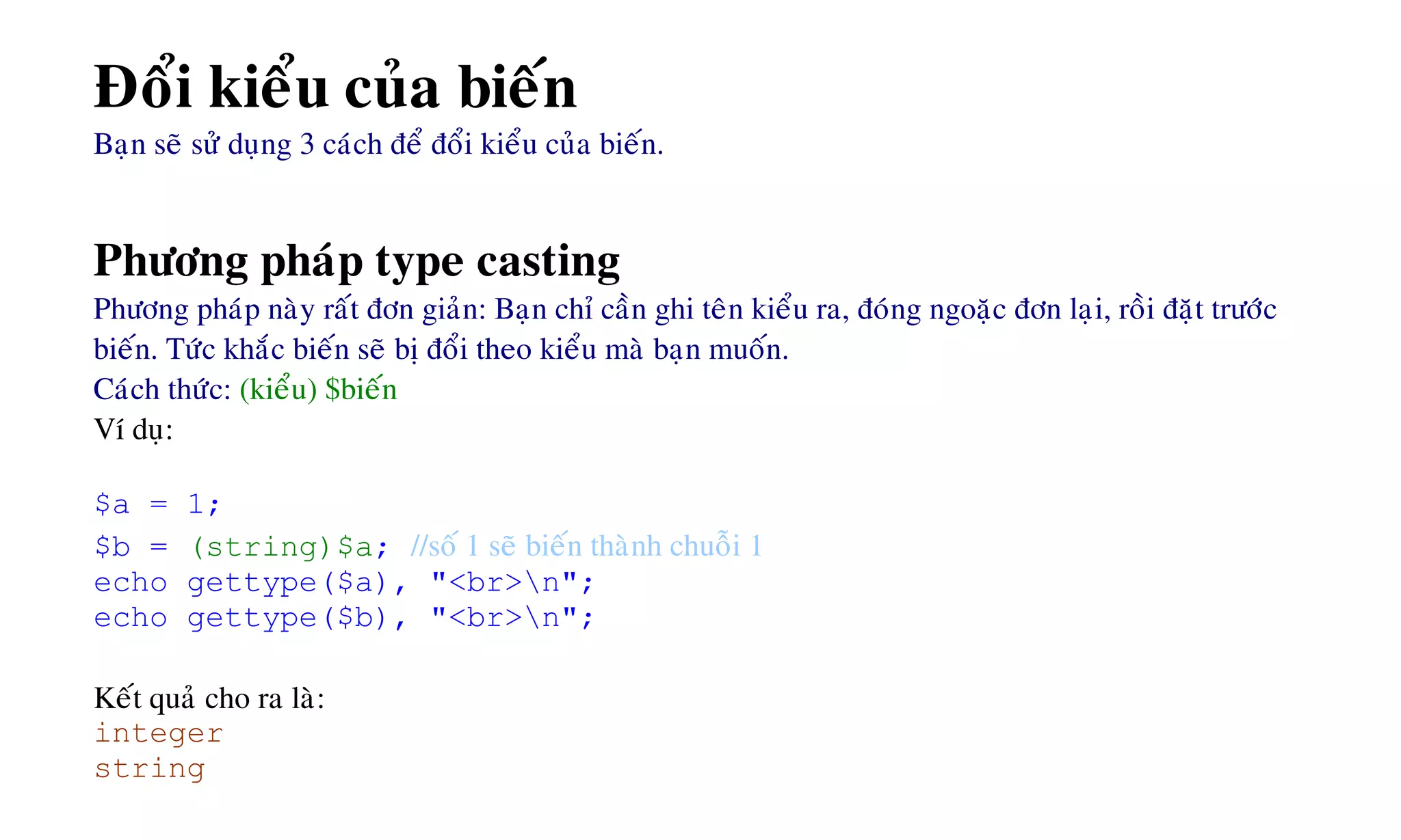 Ñoåi kieåu cuûa bieán
Baïn seõ söû duïng 3 caùch ñeå ñoåi kieåu cuûa bieán.
Phöông phaùp type casting
Phöông phaùp naøy raát ñôn giaûn: Baïn chæ caàn ghi teân kieåu ra, ñoùng ngoaëc ñôn laïi, roài ñaët tröôùc
bieán. Töùc khaéc bieán seõ bò ñoåi theo kieåu maø baïn muoán.
Caùch thöùc: (kieåu) $bieán
Ví duï:
$a = 1;
$b = (string)$a; //soá 1 seõ bieán thaønh chuoãi 1
echo gettype($a), "<br>n";
echo gettype($b), "<br>n";
Keát quaû cho ra laø:
integer
string
 