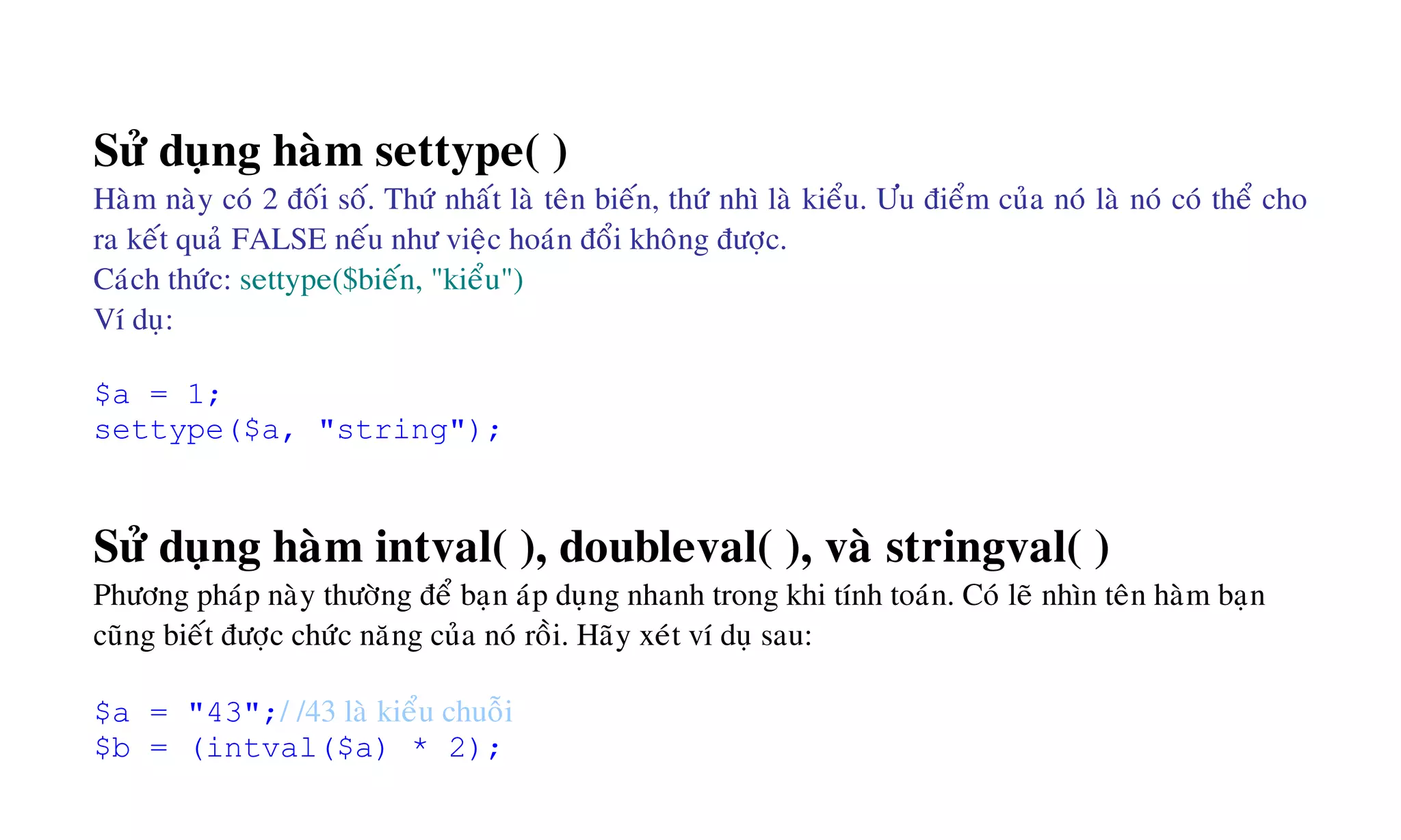 Söû duïng haøm settype( )
Haøm naøy coù 2 ñoái soá. Thöù nhaát laø teân bieán, thöù nhì laø kieåu. Öu ñieåm cuûa noù laø noù coù theå cho
ra keát quaû FALSE neáu nhö vieäc hoaùn ñoåi khoâng ñöôïc.
Caùch thöùc: settype($bieán, "kieåu")
Ví duï:
$a = 1;
settype($a, "string");
Söû duïng haøm intval( ), doubleval( ), vaø stringval( )
Phöông phaùp naøy thöôøng ñeå baïn aùp duïng nhanh trong khi tính toaùn. Coù leõ nhìn teân haøm baïn
cuõng bieát ñöôïc chöùc naêng cuûa noù roài. Haõy xeùt ví duï sau:
$a = "43";/ /43 laø kieåu chuoãi
$b = (intval($a) * 2);
 