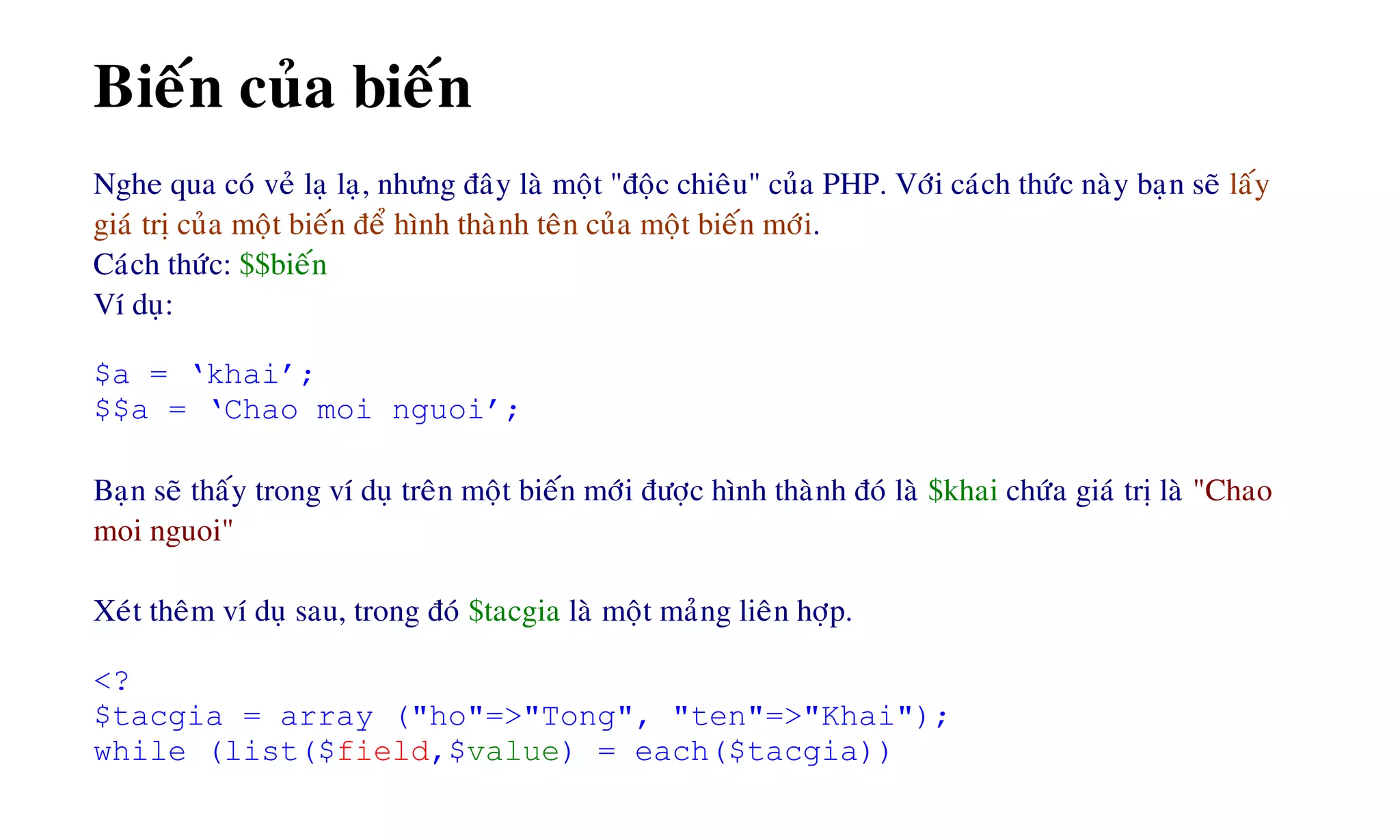 Bieán cuûa bieán
Nghe qua coù veû laï laï, nhöng ñaây laø moät "ñoäc chieâu" cuûa PHP. Vôùi caùch thöùc naøy baïn seõ laáy
giaù trò cuûa moät bieán ñeå hình thaønh teân cuûa moät bieán môùi.
Caùch thöùc: $$bieán
Ví duï:
$a = ‘khai’;
$$a = ‘Chao moi nguoi’;
Baïn seõ thaáy trong ví duï treân moät bieán môùi ñöôïc hình thaønh ñoù laø $khai chöùa giaù trò laø "Chao
moi nguoi"
Xeùt theâm ví duï sau, trong ñoù $tacgia laø moät maûng lieân hôïp.
<?
$tacgia = array ("ho"=>"Tong", "ten"=>"Khai");
while (list($field,$value) = each($tacgia))
 