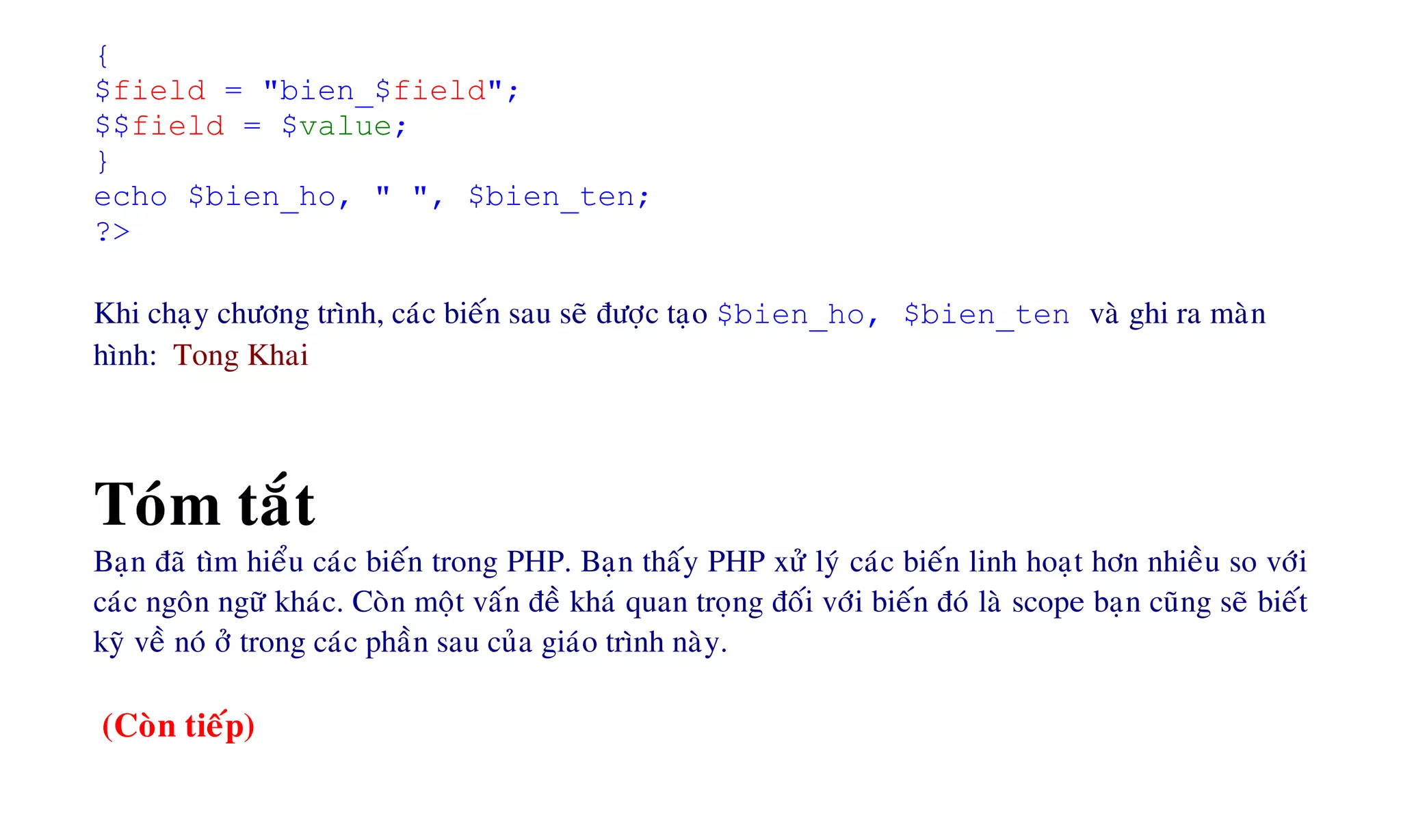{
$field = "bien_$field";
$$field = $value;
}
echo $bien_ho, " ", $bien_ten;
?>
Khi chaïy chöông trình, caùc bieán sau seõ ñöôïc taïo $bien_ho, $bien_ten vaø ghi ra maøn
hình: Tong Khai
Toùm taét
Baïn ñaõ tìm hieåu caùc bieán trong PHP. Baïn thaáy PHP xöû lyù caùc bieán linh hoaït hôn nhieàu so vôùi
caùc ngoân ngöõ khaùc. Coøn moät vaán ñeà khaù quan troïng ñoái vôùi bieán ñoù laø scope baïn cuõng seõ bieát
kyõ veà noù ôû trong caùc phaàn sau cuûa giaùo trình naøy.
(Coøn tieáp)
 