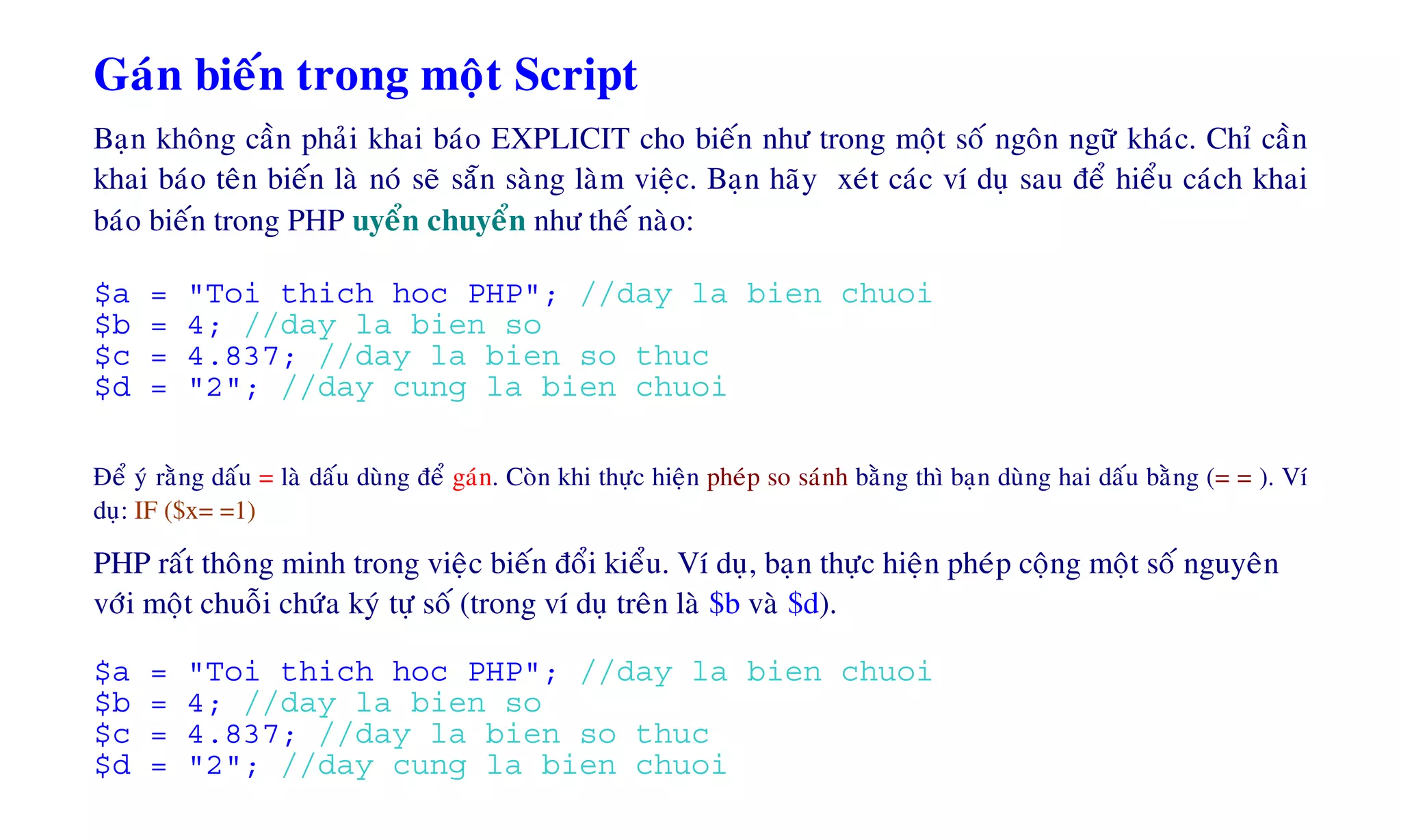 Gaùn bieán trong moät Script
Baïn khoâng caàn phaûi khai baùo EXPLICIT cho bieán nhö trong moät soá ngoân ngöõ khaùc. Chæ caàn
khai baùo teân bieán laø noù seõ saün saøng laøm vieäc. Baïn haõy xeùt caùc ví duï sau ñeå hieåu caùch khai
baùo bieán trong PHP uyeån chuyeån nhö theá naøo:
$a = "Toi thich hoc PHP"; //day la bien chuoi
$b = 4; //day la bien so
$c = 4.837; //day la bien so thuc
$d = "2"; //day cung la bien chuoi
Ñeå yù raèng daáu = laø daáu duøng ñeå gaùn. Coøn khi thöïc hieän pheùp so saùnh baèng thì baïn duøng hai daáu baèng (= = ). Ví
duï: IF ($x= =1)
PHP raát thoâng minh trong vieäc bieán ñoåi kieåu. Ví duï, baïn thöïc hieän pheùp coäng moät soá nguyeân
vôùi moät chuoãi chöùa kyù töï soá (trong ví duï treân laø $b vaø $d).
$a = "Toi thich hoc PHP"; //day la bien chuoi
$b = 4; //day la bien so
$c = 4.837; //day la bien so thuc
$d = "2"; //day cung la bien chuoi
 