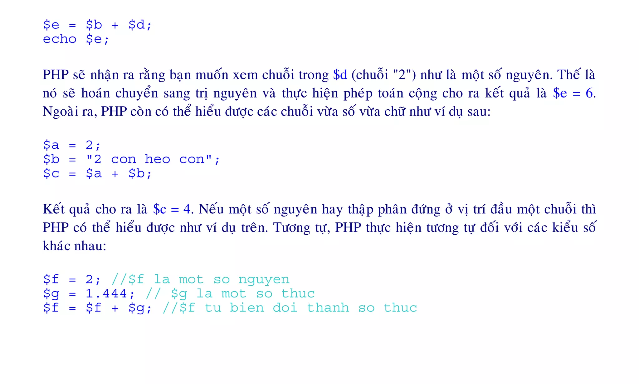 $e = $b + $d;
echo $e;
PHP seõ nhaän ra raèng baïn muoán xem chuoãi trong $d (chuoãi "2") nhö laø moät soá nguyeân. Theá laø
noù seõ hoaùn chuyeån sang trò nguyeân vaø thöïc hieän pheùp toaùn coäng cho ra keát quaû laø $e = 6.
Ngoaøi ra, PHP coøn coù theå hieåu ñöôïc caùc chuoãi vöøa soá vöøa chöõ nhö ví duï sau:
$a = 2;
$b = "2 con heo con";
$c = $a + $b;
Keát quaû cho ra laø $c = 4. Neáu moät soá nguyeân hay thaäp phaân ñöùng ôû vò trí ñaàu moät chuoãi thì
PHP coù theå hieåu ñöôïc nhö ví duï treân. Töông töï, PHP thöïc hieän töông töï ñoái vôùi caùc kieåu soá
khaùc nhau:
$f = 2; //$f la mot so nguyen
$g = 1.444; // $g la mot so thuc
$f = $f + $g; //$f tu bien doi thanh so thuc
 