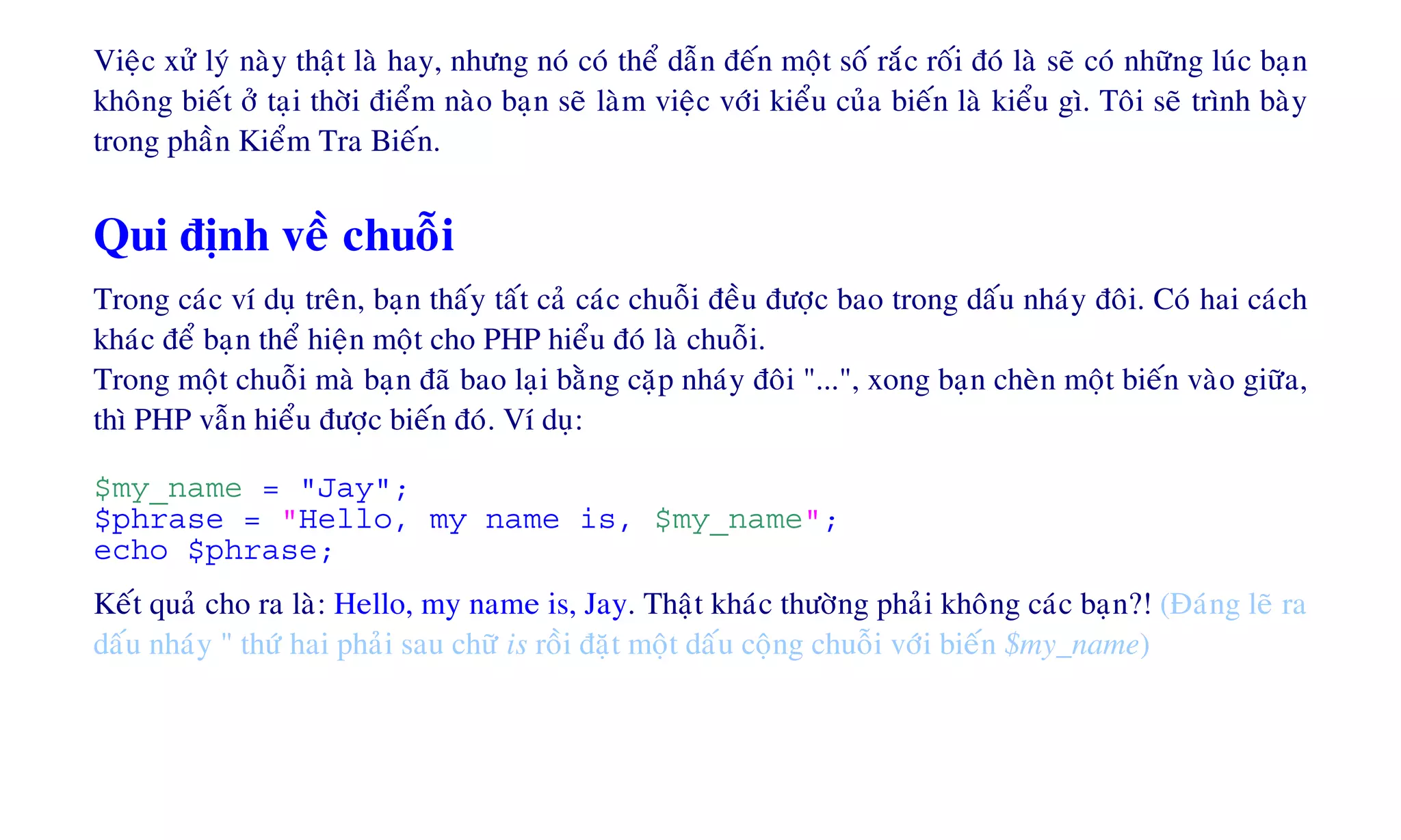 Vieäc xöû lyù naøy thaät laø hay, nhöng noù coù theå daãn ñeán moät soá raéc roái ñoù laø seõ coù nhöõng luùc baïn
khoâng bieát ôû taïi thôøi ñieåm naøo baïn seõ laøm vieäc vôùi kieåu cuûa bieán laø kieåu gì. Toâi seõ trình baøy
trong phaàn Kieåm Tra Bieán.
Qui ñònh veà chuoãi
Trong caùc ví duï treân, baïn thaáy taát caû caùc chuoãi ñeàu ñöôïc bao trong daáu nhaùy ñoâi. Coù hai caùch
khaùc ñeå baïn theå hieän moät cho PHP hieåu ñoù laø chuoãi.
Trong moät chuoãi maø baïn ñaõ bao laïi baèng caëp nhaùy ñoâi "...", xong baïn cheøn moät bieán vaøo giöõa,
thì PHP vaãn hieåu ñöôïc bieán ñoù. Ví duï:
$my_name = "Jay";
$phrase = "Hello, my name is, $my_name";
echo $phrase;
Keát quaû cho ra laø: Hello, my name is, Jay. Thaät khaùc thöôøng phaûi khoâng caùc baïn?! (Ñaùng leõ ra
daáu nhaùy " thöù hai phaûi sau chöõ is roài ñaët moät daáu coäng chuoãi vôùi bieán $my_name)
 