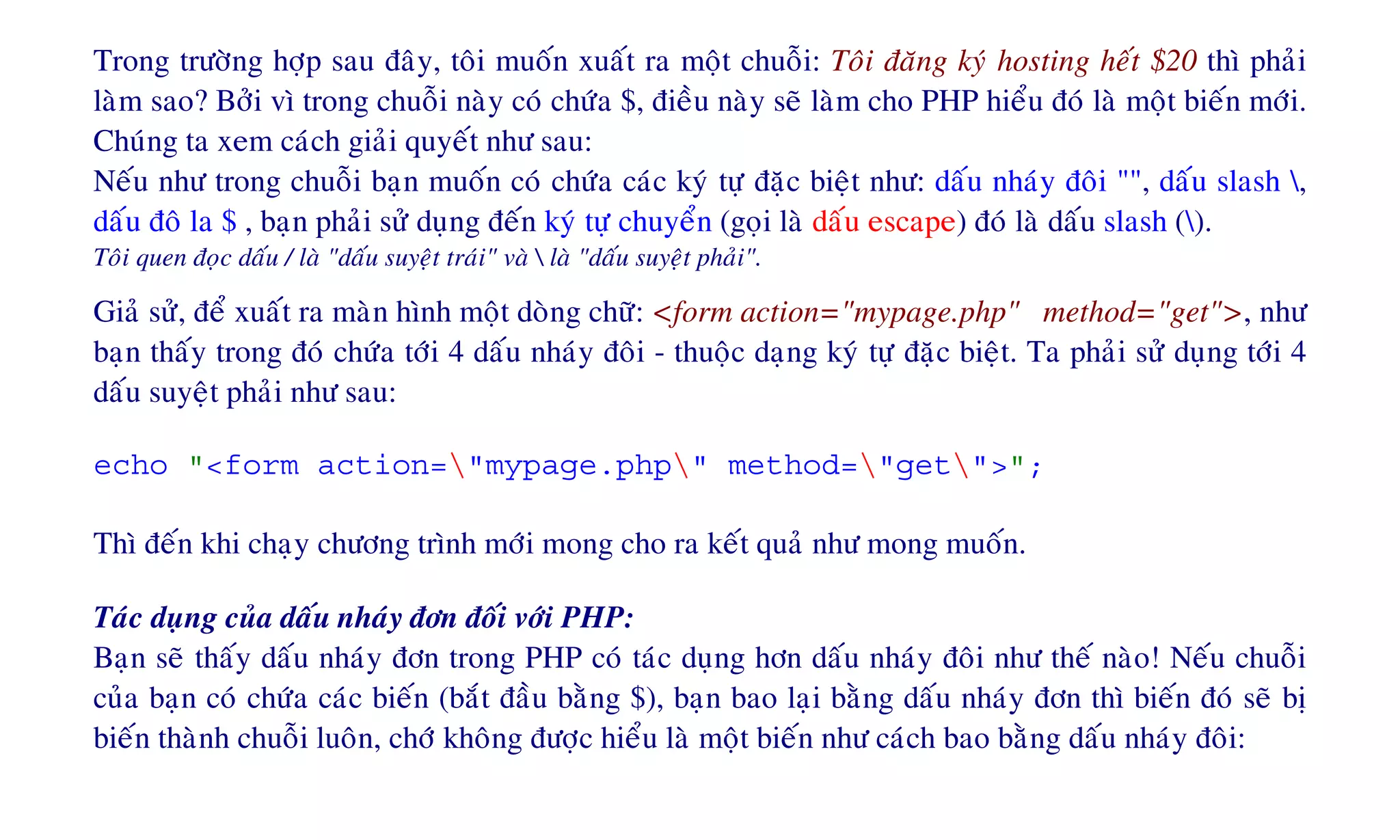 Trong tröôøng hôïp sau ñaây, toâi muoán xuaát ra moät chuoãi: Toâi ñaêng kyù hosting heát $20 thì phaûi
laøm sao? Bôûi vì trong chuoãi naøy coù chöùa $, ñieàu naøy seõ laøm cho PHP hieåu ñoù laø moät bieán môùi.
Chuùng ta xem caùch giaûi quyeát nhö sau:
Neáu nhö trong chuoãi baïn muoán coù chöùa caùc kyù töï ñaëc bieät nhö: daáu nhaùy ñoâi "", daáu slash ,
daáu ñoâ la $ , baïn phaûi söû duïng ñeán kyù töï chuyeån (goïi laø daáu escape) ñoù laø daáu slash ().
Toâi quen ñoïc daáu / laø "daáu suyeät traùi" vaø  laø "daáu suyeät phaûi".
Giaû söû, ñeå xuaát ra maøn hình moät doøng chöõ: <form action="mypage.php" method="get">, nhö
baïn thaáy trong ñoù chöùa tôùi 4 daáu nhaùy ñoâi - thuoäc daïng kyù töï ñaëc bieät. Ta phaûi söû duïng tôùi 4
daáu suyeät phaûi nhö sau:
echo "<form action="mypage.php" method="get">";
Thì ñeán khi chaïy chöông trình môùi mong cho ra keát quaû nhö mong muoán.
Taùc duïng cuûa daáu nhaùy ñôn ñoái vôùi PHP:
Baïn seõ thaáy daáu nhaùy ñôn trong PHP coù taùc duïng hôn daáu nhaùy ñoâi nhö theá naøo! Neáu chuoãi
cuûa baïn coù chöùa caùc bieán (baét ñaàu baèng $), baïn bao laïi baèng daáu nhaùy ñôn thì bieán ñoù seõ bò
bieán thaønh chuoãi luoân, chôù khoâng ñöôïc hieåu laø moät bieán nhö caùch bao baèng daáu nhaùy ñoâi:
 