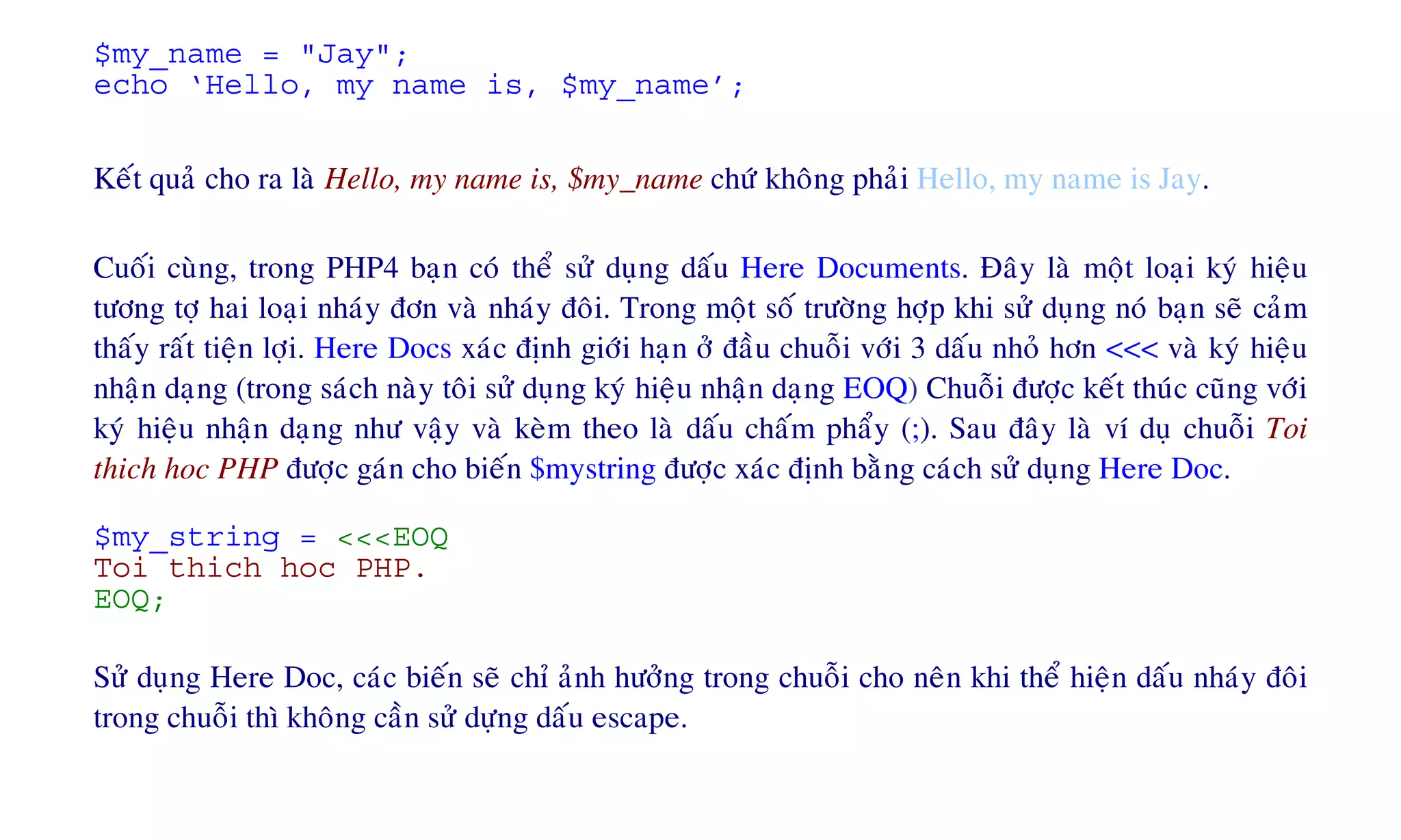 $my_name = "Jay";
echo ‘Hello, my name is, $my_name’;
Keát quaû cho ra laø Hello, my name is, $my_name chöù khoâng phaûi Hello, my name is Jay.
Cuoái cuøng, trong PHP4 baïn coù theå söû duïng daáu Here Documents. Ñaây laø moät loaïi kyù hieäu
töông tôï hai loaïi nhaùy ñôn vaø nhaùy ñoâi. Trong moät soá tröôøng hôïp khi söû duïng noù baïn seõ caûm
thaáy raát tieän lôïi. Here Docs xaùc ñònh giôùi haïn ôû ñaàu chuoãi vôùi 3 daáu nhoû hôn <<< vaø kyù hieäu
nhaän daïng (trong saùch naøy toâi söû duïng kyù hieäu nhaän daïng EOQ) Chuoãi ñöôïc keát thuùc cuõng vôùi
kyù hieäu nhaän daïng nhö vaäy vaø keøm theo laø daáu chaám phaåy (;). Sau ñaây laø ví duï chuoãi Toi
thich hoc PHP ñöôïc gaùn cho bieán $mystring ñöôïc xaùc ñònh baèng caùch söû duïng Here Doc.
$my_string = <<<EOQ
Toi thich hoc PHP.
EOQ;
Söû duïng Here Doc, caùc bieán seõ chæ aûnh höôûng trong chuoãi cho neân khi theå hieän daáu nhaùy ñoâi
trong chuoãi thì khoâng caàn söû döïng daáu escape.
 