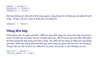 $dogs = array();
$dogs[0] = "kiki";
$dogs[1] = "lulu";
Neáu baïn khoâng xaùc ñònh chæ soá beân trong ngoaëc vuoâng thì giaù trò seõ ñöôïc gaùn cho phaàn töû cuoái
maûng. Trong ví duï sau "nana seõ ñöôïc gaùn vaøo $dogs[2]:
$dogs[] = "nana";
Maûng lieân hôïp
Cuõng gioáng nhö caùc ngoân ngöõ khaùc, PHP taän duïng khaû naêng cuûa maûng lieân hôïp (associative
array). Coù theå baïn caûm thaáy môùi meû vôùi khaùi nieäm naøy. Ñeå toâi noùi sô qua moät chuùt: Moãi phaàn
töû trong maûng lieân hôïp mang khoaù(key) rieâng. Caùc phaàn töû cuûa maûng seõ ñöôïc truy caäp thoâng
qua khoaù. Ñieàu naøy gioáng nhö caùch thöùc truy xuaát trong caùc query khi laøm vieäc vôùi Database.
Trong ví duï sau, baïn seõ thaáy caùc phaàn töû first_name, last_name, e-mail söû duïng caùc key:
$person = array (
"first_name" => "Jay",
 