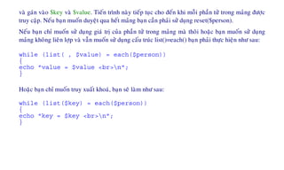 vaø gaùn vaøo $key vaø $value. Tieán trình naøy tieáp tuïc cho ñeán khi moãi phaàn töû trong maûng ñöôïc
truy caäp. Neáu baïn muoán duyeät qua heát maûng baïn caàn phaûi söû duïng reset($person).
Neáu baïn chæ muoán söû duïng giaù trò cuûa phaàn töû trong maûng maø thoâi hoaëc baïn muoán söû duïng
maûng khoâng lieân lôïp vaø vaãn muoán söû duïng caáu truùc list()=each() baïn phaûi thöïc hieän nhö sau:
while (list( , $value) = each($person))
{
echo "value = $value <br>n";
}
Hoaëc baïn chæ muoán truy xuaát khoaù, baïn seõ laøm nhö sau:
while (list($key) = each($person))
{
echo "key = $key <br>n";
}
 