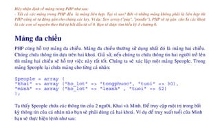 Haõy nhaän ñònh veà maûng trong PHP nhö sau:
- Taát caû caùc maûng trong PHP ñeàu laø maûng lieân hôïp. Taïi vì sao? Bôûi vì nhöõng maûng khoâng phaûi laø lieân hôïp thì
PHP cuõng seõ töï ñoäng gaùn cho chuùng caùc key. Ví duï: $x= array ("pug", "poodle"), PHP seõ töï gaùn cho $x caùc khoaù
laø caùc con soá nguyeân theo thöù töï baét ñaàu töø soá 0. Baïn seõ ñöôïc tìm hieåu kyõ ôû chöông 6.
Mảng đa chiều
PHP cuõng hoã trôï maûng ña chieàu. Maûng ña chieàu thöôøng söû duïng nhaát ñoù laø maûng hai chieàu.
Chuùng chöùa thoâng tin döïa treân hai khoaù. Giaû söû, neáu chuùng ta chöùa thoâng tin hai ngöôøi trôû leân
thì maûng hai chieàu seõ hoã trôï vieäc naøy raát toát. Chuùng ta seõ xaùc laäp moät maûng $people. Trong
maûng $people laïi chöùa maûng cho töøng caù nhaân:
$people = array (
"khai" => array ("ho_lot" => "tongphuoc", "tuoi" => 30),
"minh" => array ("ho_lot" => "leanh" , "tuoi" => 52)
);
Ta thaáy $people chöùa caùc thoâng tin cuûa 2 ngöôøi, Khai vaø Minh. Ñeå truy caäp moät trò trong baát
kyø thoâng tin cuûa caù nhaân naøo baïn seõ phaûi duøng caû hai khoaù. Ví duï ñeå truy xuaát tuoåi cuûa Minh
baïn seõ thöïc hieän leänh nhö sau:
 