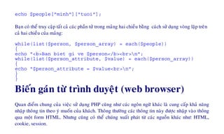 echo $people["minh"]["tuoi"];
Baïn coù theå truy caäp taát caû caùc phaàn töû trong maûng hai chieàu baèng caùch söû duïng voøng laëp treân
caû hai chieàu cuûa maûng:
while(list($person, $person_array) = each($people))
{
echo "<b>Ban biet gi ve $person</b><br>n";
while(list($person_attribute, $value) = each($person_array))
{
echo "$person_attribute = $value<br>n";
}
}
Bieán gaùn töø trình duyeät (web browser)
Quan ñieåm chung cuûa vieäc söû duïng PHP cuõng nhö caùc ngoân ngöõ khaùc laø cung caáp khaû naêng
nhaäp thoâng tin theo yù muoán cuûa khaùch. Thoâng thöôøng caùc thoâng tin naøy ñöôïc nhaäp vaøo thoâng
qua moät form HTML. Nhöng cuõng coù theå chuùng xuaát phaùt töø caùc nguoàn khaùc nhö: HTML,
cookie, session.
 