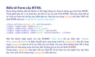 Bieán töø Form cuûa HTML
Daïng thoâng thöôøng nhaát ñeå khaùch coù theå nhaäp thoâng tin rieâng laø thoâng qua moät form HTML.
Trong phaàn phuï luïc A coù trình baøy chi tieát veà caùc taïo moät form HTML. Neáu baïn chöa bieát gì
veà caùch taïo form naøy thì haõy ñoïc phaàn phuï luïc. Baïn haõy taïo trang sign.php chæ chöùa 100% maõ
leänh HTML nhö sau (coù theå ñaët laø sign.htm cuõng ñöôïc):
<form action=mypage.php action=post>
<input type=text name=email>
<input type=text name=first_name>
<input type=submit name=submit value=OK>
<input type=submit name=reset value=Cancel> </form>
Moät khi khaùch nhaáp chuoät vaøo nuùt SUBMIT (chaáp nhaän) thì caùc bieán nhö $email,
$first_name, vaø $submit seõ ñöôïc chuyeån giao sang trang action laø mypage.php. Sau ñoù, trong
trang mypage.php baïn seõ xöû lyù caùc bieán naøy tuyø thuoäc vaøo muïc ñích chöông trình. Ñeå yù raèng
phaàn lôùn caùc öùng duïng trong saùch naøy ñeàu söû duïng giaù trò cuûa nuùt leänh SUBMIT.
Trong trang mypage.php baïn phaûi vieát caùc leänh ñeå xöû caùc thao taùc cuûa ngöôøi truy caäp. Baïn
haõy xem caùch xöû lyù trong trang mypage.php maãu nhö sau:
 