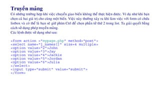 Truyeàn maûng
Coù nhöõng tröôøng hôïp khi vieäc chuyeån giao bieán khoâng theå thöïc hieän ñöôïc. Ví duï nhö khi baïn
choïn caû hai giaù trò cho cuøng moät bieán. Vieäc naøy thöôøng xaûy ra khi laøm vieäc vôùi form coù chöùa
listbox vaø coù theå laø baïn seõ giöõ phím Ctrl ñeå choïn phaàn töû thöù 2 trong list. Ta giaûi quyeát baèng
caùch söû duïng pheùp truyeàn maûng.
Caùc leänh ñöôïc söû duïng nhö sau:
<form action ="mypage.php" method="post">
<select name="j_names[]" size=4 multiple>
<option value="2">John
<option value="3">Jay
<option value="4">Jackie
<option value="5">Jordan
<option value="6">Julia
</select>
<input type="submit" value="submit">
</form>
 