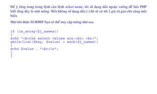 Ñeå yù raèng trong trong leänh caâu leänh select name, toâi söû duïng daáu ngoaëc vuoâng ñeå baûo PHP
bieát raèng ñaây laø moät maûng. Neáu khoâng söû duïng daáu [ ] thì seõ coù tôùi 2 giaù trò gaùn cho cuøng moät
bieán.
Moät khi ñöôïc SUBMIT baïn coù theå truy caäp maûng nhö sau:
if (is_array($j_names))
{
echo "<b>the select values are:<br> <br>";
while(list($key, $value) = each($j_names))
{
echo $value . "<br>n";
}
}
 
