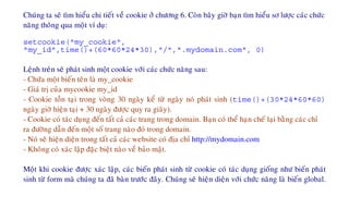 Chuùng ta seõ tìm hieåu chi tieát veà cookie ôû chöông 6. Coøn baây giôø baïn tìm hieåu sô löôïc caùc chöùc
naêng thoâng qua moät ví duï:
setcookie("my_cookie",
"my_id",time()+(60*60*24*30),"/",".mydomain.com", 0)
Leänh treân seõ phaùt sinh moät cookie vôùi caùc chöùc naêng sau:
- Chöùa moät bieán teân laø my_cookie
- Giaù trò cuûa mycookie my_id
- Cookie toàn taïi trong voøng 30 ngaøy keå töø ngaøy noù phaùt sinh (time()+(30*24*60*60)
ngaøy giôø hieän taïi + 30 ngaøy ñöôïc quy ra giaây).
- Cookie coù taùc duïng ñeán taát caû caùc trang trong domain. Baïn coù theå haïn cheá laïi baèng caùc chæ
ra ñöôøng daãn ñeán moät soá trang naøo ñoù trong domain.
- Noù seõ hieän dieän trong taát caû caùc website coù ñòa chæ http://mydomain.com
- Khoâng coù xaùc laäp ñaëc bieät naøo veà baûo maät.
Moät khi cookie ñöôïc xaùc laäp, caùc bieán phaùt sinh töø cookie coù taùc duïng gioáng nhö bieán phaùt
sinh töø form maø chuùng ta ñaõ baøn tröôùc ñaây. Chuùng seõ hieän dieän vôùi chöùc naêng laø bieán global.
 
