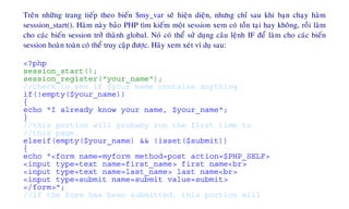 Treân nhöõng trang tieáp theo bieán $my_var seõ hieän dieän, nhöng chæ sau khi baïn chaïy haøm
sesssion_start(). Haøm naøy baûo PHP tìm kieám moät session xem coù toàn taïi hay khoâng, roài laøm
cho caùc bieán session trôû thaønh global. Noù coù theå söû duïng caâu leänh IF ñeå laøm cho caùc bieán
session hoaøn toaøn coù theå truy caäp ñöôïc. Haõy xem xeùt ví duï sau:
<?php
session_start();
session_register("your_name");
//check to see if $your name contains anything
if(!empty($your_name))
{
echo "I already know your name, $your_name";
}
//this portion will probaby run the first time to
//this page.
elseif(empty($your_name) && !isset($submit))
{
echo "<form name=myform method=post action=$PHP_SELF>
<input type=text name=first_name> first name<br>
<input type=text name=last_name> last name<br>
<input type=submit name=submit value=submit>
</form>";
//if the form has been submitted, this portion will
 