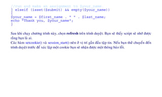 //run and make an assignment to $your_name.
} elseif (isset($submit) && empty($your_name))
{
$your_name = $first_name . " " . $last_name;
echo "Thank you, $your_name";
}
Sau khi chaïy chöông trình naøy, choïn refresh treân trình duyeät. Baïn seõ thaáy script seõ nhôù ñöôïc
raèng baïn laø ai.
Caùc haøm setcookie() vaø session_start() neân ôû vò trí gaàn ñaàu taäp tin. Neáu baïn thöû chuyeån ñeán
trình duyeät tröôùc ñeå xaùc laäp moät cookie baïn seõ nhaän ñöôïc moät thoâng baùo loãi.
 