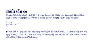 Bieán saün coù
Coù raát nhieàu bieán saün coù cuûa PHP vaø Server. Baïn coù theå lieät keâ moät danh saùch ñaày ñuû baèng
caùch söû duïng leänh phpinfo() ñeå xem. Baïn haõy taïo moät file php vaø cho chaïy thöû xem:
<?php
phpinfo();
?>
Baïn coù theå söû duïng caùc bieán naøy baèng nhieàu caùch thöùc khaùc nhau. Toâi seõ trình baøy moät sau
ngay sau ñaây, vaø seõ chæ ra baïn neân duøng vaøo tröôøng hôïp naøo. Moät soá bieán ñeán töø PHP engine,
moät soá khaùc baét nguoàn töø Webserver.
 