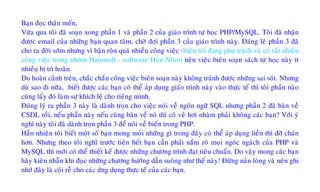 Baïn ñoïc thaân meán,
Vöøa qua toâi ñaõ soaïn xong phaàn 1 vaø phaàn 2 cuûa giaùo trình töï hoïc PHP/MySQL. Toâi ñaõ nhaän
ñöôïc email cuûa nhöõng baïn quan taâm, chôø ñôïi phaàn 3 cuûa giaùo trình naøy. Ñaùng leõ phaàn 3 ñaõ
cho ra ñôøi sôùm nhöng vì baän roän quaù nhieàu coâng vieäc (hieän toâi ñang phuï traùch vaø coù raát nhieàu
coâng vieäc trong nhoùm Hanosoft - software Haùn Noâm) neân vieäc bieân soaïn saùch töï hoïc naøy ít
nhieàu bò trì hoaõn.
Do hoaøn caûnh treân, chaéc chaén coâng vieäc bieân soaïn naøy khoâng traùnh ñöôïc nhöõng sai soùt. Nhöng
duø sao ñi nöõa, bieát ñöôïc caùc baïn coù theå aùp duïng giaùo trình naøy vaøo thöïc teá thì toâi phaàn naøo
cuõng laáy ñoù laøm söï khích leä cho rieâng mình.
Ñuùng lyù ra phaàn 3 naøy laø daønh troïn cho vieäc noùi veà ngoân ngöõ SQL nhöng phaàn 2 ñaõ baøn veà
CSDL roài, neáu phaàn naøy neáu cuõng baøn veà noù thì coù veû hôi nhaøm phaûi khoâng caùc baïn? Vôùi yù
nghó naøy toâi ñaõ daønh troïn phaàn 3 ñeå noùi veà bieán trong PHP.
Haún nhieân toâi bieát moät soá baïn mong moûi nhöõng gì trong ñaây coù theå aùp duïng lieàn thì ñôõ chaùn
hôn. Nhöng theo toâi nghó tröôùc tieân heát baïn caàn phaûi naém roõ moïi ngoùc ngaùch cuûa PHP vaø
MySQL thì môùi coù theå thieát keá ñöôïc nhöõng chöông trình ñaït tieâu chuaån. Do vaäy mong caùc baïn
haõy kieân nhaãn khi ñoïc nhöõng chöông höôùng daãn suoâng nhö theá naøy! Ñöøng naûn loøng vaø neân ghi
nhôù ñaây laø coäi reã cho caùc öùng duïng thöïc teá cuûa caùc baïn.
 