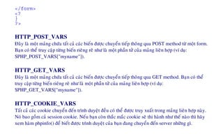 </form>
<?
}
?>
HTTP_POST_VARS
Ñaây laø moät maûng chöùa taát caû caùc bieán ñöôïc chuyeån tieáp thoâng qua POST method töø moät form.
Baïn coù theå truy caäp töøng bieán rieâng reõ nhö laø moät phaàn töû cuûa maûng lieân hôïp (ví duï:
$PHP_POST_VARS["myname"]).
HTTP_GET_VARS
Ñaây laø moät maûng chöùa taát caû caùc bieán ñöôïc chuyeån tieáp thoâng qua GET method. Baïn coù theå
truy caäp töøng bieán rieâng reõ nhö laø moät phaàn töû cuûa maûng lieân hôïp (ví duï:
$PHP_GET_VARS["myname"]).
HTTP_COOKIE_VARS
Taát caû caùc cookie chuyeån ñeán trình duyeät ñeàu coù theå ñöôïc truy xuaát trong maûng lieân hôïp naøy.
Noù bao goàm caû session cookie. Neáu baïn coøn thaéc maéc cookie seõ thi haønh nhö theá naøo thì haõy
xem haøm phpinfo() ñeå bieát ñöôïc trình duyeät cuûa baïn ñang chuyeån ñeán server nhöõng gì.
 