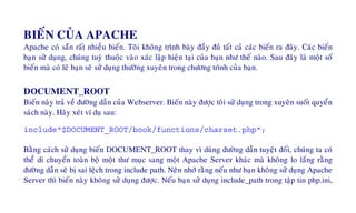 BIEÁN CUÛA APACHE
Apache coù saün raát nhieàu bieán. Toâi khoâng trình baøy ñaày ñuû taát caû caùc bieán ra ñaây. Caùc bieán
baïn söû duïng, chuùng tuyø thuoäc vaøo xaùc laäp hieän taïi cuûa baïn nhö theá naøo. Sau ñaây laø moät soá
bieán maø coù leõ baïn seõ söû duïng thöôøng xuyeân trong chöông trình cuûa baïn.
DOCUMENT_ROOT
Bieán naøy traû veà ñöôøng daãn cuûa Webserver. Bieán naøy ñöôïc toâi söû duïng trong xuyeân suoát quyeån
saùch naøy. Haõy xeùt ví duï sau:
include"$DOCUMENT_ROOT/book/functions/charset.php";
Baèng caùch söû duïng bieán DOCUMENT_ROOT thay vì duøng ñöôøng daãn tuyeät ñoái, chuùng ta coù
theå di chuyeån toaøn boä moät thö muïc sang moät Apache Server khaùc maø khoâng lo laéng raèng
ñöôøng daãn seõ bò sai leäch trong include path. Neân nhôù raèng neáu nhö baïn khoâng söû duïng Apache
Server thì bieán naøy khoâng söû duïng ñöôïc. Neáu baïn söû duïng include_path trong taäp tin php.ini,
 