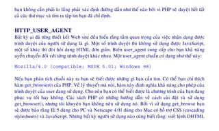 baïn khoâng caàn phaûi lo laéng phaûi xaùc ñònh ñöôøng daãn nhö theá naøo bôûi vì PHP seõ duyeät heát taát
caû caùc thö muïc vaø tìm ra taäp tin baïn ñaõ chæ ñònh.
HTTP_USER_AGENT
Baát kyø ai ñaõ töøng thieát keát Web site ñeàu hieåu raèng taàm quan troïng cuûa vieäc nhaän daïng ñöôïc
trình duyeät cuûa ngöôøi söû duïng laø gì. Moät soá trình duyeät thì khoâng söû duïng ñöôïc JavaScript,
moät soá khaùc thì ñoøi hoûi daïng HTML ñôn giaûn. Bieán user_agent cung caáp cho baïn khaû naêng
uyeån chuyeån ñoái vôùi töøng trình duyeät khaùc nhau. Moät user_agent chuaån coù daïng nhö theá naøy:
Mozilla/4.0 (compatible; MSIE 5.01; Windows 98)
Neáu baïn phaân tích chuoãi naøy ra baïn seõ bieát ñöôïc nhöõng gì baïn caàn tìm. Coù theå baïn chæ thích
haøm get_browser() cuûa PHP. Veà lyù thuyeát maø noùi, haøm naøy ñònh nghóa khaû naêng cho pheùp cuûa
trình duyeät cuûa user ñang söû duïng. Cho neân baïn coù theå bieát ñöôïc laø chöông trình cuûa baïn ñang
phuïc vuï toát hay khoâng. Caùc saùch PHP coù nhöõng höôùng daãn veà caùch caøi ñaët vaø söû duïng
get_browser(), nhöng toâi khuyeân baïn khoâng neân söû duïng noù. Bôûi vì söû duïng get_browse baïn
seõ ñöôïc baûo raèng IE 5 duøng cho PC vaø Netscape 4.01 duøng cho Mac coù hoã trôï CSS (cascading
stylesheets) vaø JavaScript. Nhöng baát kyø ngöôøi söû duïng naøo cuõng bieát raèng: vieát leänh DHTML
 