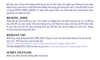 ñeå chaïy treân caû hai moâi tröôøng trình duyeät naøy laø moät coâng vieäc phöùc taïp. Thoâng tin baïn nhaän
ñöôïc töø get_browser() coù theå daãn ñeán nhöõng tính naêng giaû trong baûo maät. Caùch toát nhaát laø baïn
söû duïng HTTP_USER_AGENT vaø thöïc hieän quyeát ñònh cuûa mình döïa treân trình duyeät hoaëc
platform xaùc ñònh naøo ñoù.
REMOTE_ADDR
Duøng ñeå laáy ñòa chæ IP cuûa user. Tuy nhieân coù nhöõng user am hieåu chuyeän naøy vaø coù theå hoï
thay ñoåi IP cuûa maùy mình. Cho neân khoâng laáy gì ñeå ñaûm baûo raèng: moät ñòa chæ IP chaén chaén
laø cuûa moät user naøo ñoù. Baïn söû duïng bieán naøy ñeå theo doõi söï truy nhaäp cuûa moät user nhöng
noù chæ mang tính töông ñoái thoâi.
REQUEST_URI
Bieán naøy cuõng gioáng nhö bieán PHP_SELF. Ngoaøi ra noù coøn chöùa theâm tham soá trong ñòa chæ
truy vaán . Neáu baïn truy caäp vaøo ñòa chæ:
http://www.mydomain.com/info/products/index.php?id=6
Thì bieán REQUEST_URI cuûa baïn coù giaù trò laø: info/products/index.php?id=6
SCRIPT_FILENAME
Bieán naøy chöùa toaøn boä ñöôøng daãn cuûa taäp tin.
 