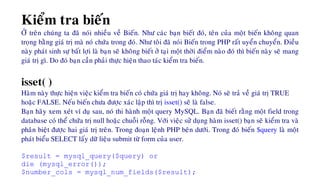 Kieåm tra bieán
ÔÛ treân chuùng ta ñaõ noùi nhieàu veà Bieán. Nhö caùc baïn bieát ñoù, teân cuûa moät bieán khoâng quan
troïng baèng giaù trò maø noù chöùa trong ñoù. Nhö toâi ñaõ noùi Bieán trong PHP raát uyeån chuyeån. Ñieàu
naøy phaùt sinh söï baát lôïi laø baïn seõ khoâng bieát ôû taïi moät thôøi ñieåm naøo ñoù thì bieán naøy seõ mang
giaù trò gì. Do ñoù baïn caàn phaûi thöïc hieän thao taùc kieåm tra bieán.
isset( )
Haøm naøy thöïc hieän vieäc kieåm tra bieán coù chöùa giaù trò hay khoâng. Noù seõ traû veà giaù trò TRUE
hoaëc FALSE. Neáu bieán chöa ñöôïc xaùc laäp thì trò isset() seõ laø false.
Baïn haõy xem xeùt ví duï sau, noù thi haønh moät query MySQL. Baïn ñaõ bieát raèng moät field trong
database coù theå chöùa trò null hoaëc chuoãi roãng. Vôùi vieäc söû duïng haøm isset() baïn seõ kieåm tra vaø
phaân bieät ñöôïc hai giaù trò treân. Trong ñoaïn leänh PHP beân döôùi. Trong ñoù bieán $query laø moät
phaùt bieåu SELECT laáy döõ lieäu submit töø form cuûa user.
$result = mysql_query($query) or
die (mysql_error());
$number_cols = mysql_num_fields($result);
 