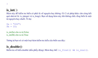 }
is_int( )
Haøm naøy ñeå kieåm tra bieán coù phaûi laø soá nguyeân hay khoâng. Coù 2 cuù phaùp khaùc cho cuøng keát
quaû nhö noù laø: is_integer vaø is_long(). Baïn söû duïng haøm naøy khi khoâng chaéc raèng bieán laø moät
trò nguyeân hay chuoãi. Ví duï:
$a = "222";
$b = 22;
is_int($a) cho ra trò False
is_int($b) cho ra trò True
Töông töï baïn seõ coù moät loaït haøm kieåm tra kieåu cuûa bieán sau ñaây:
is_double()
Kieåm tra soá kieåu double (daáu phaåy ñoäng). Haøm thay theá: is_float() vaø is_real().
 