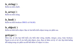 is_string( )
Kieåm tra kieåu chuoãi.
is_array( )
Kieåm tra kieåu maûng.
is_bool( )
Kieåm tra kieåu boolean (TRUE vaø FALSE)
is_object( )
Kieåm tra bieán kieåu object. Baïn seõ tìm hieåu kieåu object trong caùc phaàn sau.
gettype( )
Haøm naøy seõ cho baïn bieát kieåu cuûa bieán nhö: string, double, integer, array, hoaëc boolean.
Ngoaøi ra noù coù traû veà caùc kieåu nhö object, class. Baïn seõ khaûo saùt kyõ veà vieäc laäp trình höôùng
ñoái töôïng trong caùc phaàn sau ñeå bieát theâm veà object vaø class.
 