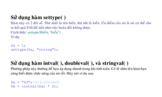 Söû duïng haøm settype( )
Haøm naøy coù 2 ñoái soá. Thöù nhaát laø teân bieán, thöù nhì laø kieåu. Öu ñieåm cuûa noù laø noù coù theå cho
ra keát quaû FALSE neáu nhö vieäc hoaùn ñoåi khoâng ñöôïc.
Caùch thöùc: settype($bieán, "kieåu")
Ví duï:
$a = 1;
settype($a, "string");
Söû duïng haøm intval( ), doubleval( ), vaø stringval( )
Phöông phaùp naøy thöôøng ñeå baïn aùp duïng nhanh trong khi tính toaùn. Coù leõ nhìn teân haøm baïn
cuõng bieát ñöôïc chöùc naêng cuûa noù roài. Haõy xeùt ví duï sau:
$a = "43";/ /43 laø kieåu chuoãi
$b = (intval($a) * 2);
 