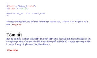 {
$field = "bien_$field";
$$field = $value;
}
echo $bien_ho, " ", $bien_ten;
?>
Khi chaïy chöông trình, caùc bieán sau seõ ñöôïc taïo $bien_ho, $bien_ten vaø ghi ra maøn
hình: Tong Khai
Toùm taét
Baïn ñaõ tìm hieåu caùc bieán trong PHP. Baïn thaáy PHP xöû lyù caùc bieán linh hoaït hôn nhieàu so vôùi
caùc ngoân ngöõ khaùc. Coøn moät vaán ñeà khaù quan troïng ñoái vôùi bieán ñoù laø scope baïn cuõng seõ bieát
kyõ veà noù ôû trong caùc phaàn sau cuûa giaùo trình naøy.
(Coøn tieáp)
 