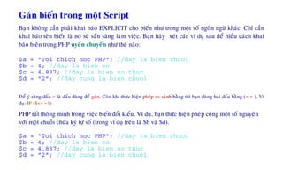 Gaùn bieán trong moät Script
Baïn khoâng caàn phaûi khai baùo EXPLICIT cho bieán nhö trong moät soá ngoân ngöõ khaùc. Chæ caàn
khai baùo teân bieán laø noù seõ saün saøng laøm vieäc. Baïn haõy xeùt caùc ví duï sau ñeå hieåu caùch khai
baùo bieán trong PHP uyeån chuyeån nhö theá naøo:
$a = "Toi thich hoc PHP"; //day la bien chuoi
$b = 4; //day la bien so
$c = 4.837; //day la bien so thuc
$d = "2"; //day cung la bien chuoi
Ñeå yù raèng daáu = laø daáu duøng ñeå gaùn. Coøn khi thöïc hieän pheùp so saùnh baèng thì baïn duøng hai daáu baèng (= = ). Ví
duï: IF ($x= =1)
PHP raát thoâng minh trong vieäc bieán ñoåi kieåu. Ví duï, baïn thöïc hieän pheùp coäng moät soá nguyeân
vôùi moät chuoãi chöùa kyù töï soá (trong ví duï treân laø $b vaø $d).
$a = "Toi thich hoc PHP"; //day la bien chuoi
$b = 4; //day la bien so
$c = 4.837; //day la bien so thuc
$d = "2"; //day cung la bien chuoi
 