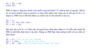 $e = $b + $d;
echo $e;
PHP seõ nhaän ra raèng baïn muoán xem chuoãi trong $d (chuoãi "2") nhö laø moät soá nguyeân. Theá laø
noù seõ hoaùn chuyeån sang trò nguyeân vaø thöïc hieän pheùp toaùn coäng cho ra keát quaû laø $e = 6.
Ngoaøi ra, PHP coøn coù theå hieåu ñöôïc caùc chuoãi vöøa soá vöøa chöõ nhö ví duï sau:
$a = 2;
$b = "2 con heo con";
$c = $a + $b;
Keát quaû cho ra laø $c = 4. Neáu moät soá nguyeân hay thaäp phaân ñöùng ôû vò trí ñaàu moät chuoãi thì
PHP coù theå hieåu ñöôïc nhö ví duï treân. Töông töï, PHP thöïc hieän töông töï ñoái vôùi caùc kieåu soá
khaùc nhau:
$f = 2; //$f la mot so nguyen
$g = 1.444; // $g la mot so thuc
$f = $f + $g; //$f tu bien doi thanh so thuc
 