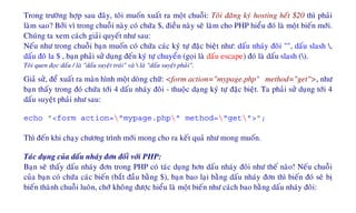 Trong tröôøng hôïp sau ñaây, toâi muoán xuaát ra moät chuoãi: Toâi ñaêng kyù hosting heát $20 thì phaûi
laøm sao? Bôûi vì trong chuoãi naøy coù chöùa $, ñieàu naøy seõ laøm cho PHP hieåu ñoù laø moät bieán môùi.
Chuùng ta xem caùch giaûi quyeát nhö sau:
Neáu nhö trong chuoãi baïn muoán coù chöùa caùc kyù töï ñaëc bieät nhö: daáu nhaùy ñoâi "", daáu slash ,
daáu ñoâ la $ , baïn phaûi söû duïng ñeán kyù töï chuyeån (goïi laø daáu escape) ñoù laø daáu slash ().
Toâi quen ñoïc daáu / laø "daáu suyeät traùi" vaø  laø "daáu suyeät phaûi".
Giaû söû, ñeå xuaát ra maøn hình moät doøng chöõ: <form action="mypage.php" method="get">, nhö
baïn thaáy trong ñoù chöùa tôùi 4 daáu nhaùy ñoâi - thuoäc daïng kyù töï ñaëc bieät. Ta phaûi söû duïng tôùi 4
daáu suyeät phaûi nhö sau:
echo "<form action="mypage.php" method="get">";
Thì ñeán khi chaïy chöông trình môùi mong cho ra keát quaû nhö mong muoán.
Taùc duïng cuûa daáu nhaùy ñôn ñoái vôùi PHP:
Baïn seõ thaáy daáu nhaùy ñôn trong PHP coù taùc duïng hôn daáu nhaùy ñoâi nhö theá naøo! Neáu chuoãi
cuûa baïn coù chöùa caùc bieán (baét ñaàu baèng $), baïn bao laïi baèng daáu nhaùy ñôn thì bieán ñoù seõ bò
bieán thaønh chuoãi luoân, chôù khoâng ñöôïc hieåu laø moät bieán nhö caùch bao baèng daáu nhaùy ñoâi:
 