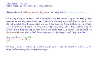 $my_name = "Jay";
echo ‘Hello, my name is, $my_name’;
Keát quaû cho ra laø Hello, my name is, $my_name chöù khoâng phaûi Hello, my name is Jay.
Cuoái cuøng, trong PHP4 baïn coù theå söû duïng daáu Here Documents. Ñaây laø moät loaïi kyù hieäu
töông tôï hai loaïi nhaùy ñôn vaø nhaùy ñoâi. Trong moät soá tröôøng hôïp khi söû duïng noù baïn seõ caûm
thaáy raát tieän lôïi. Here Docs xaùc ñònh giôùi haïn ôû ñaàu chuoãi vôùi 3 daáu nhoû hôn <<< vaø kyù hieäu
nhaän daïng (trong saùch naøy toâi söû duïng kyù hieäu nhaän daïng EOQ) Chuoãi ñöôïc keát thuùc cuõng vôùi
kyù hieäu nhaän daïng nhö vaäy vaø keøm theo laø daáu chaám phaåy (;). Sau ñaây laø ví duï chuoãi Toi
thich hoc PHP ñöôïc gaùn cho bieán $mystring ñöôïc xaùc ñònh baèng caùch söû duïng Here Doc.
$my_string = <<<EOQ
Toi thich hoc PHP.
EOQ;
Söû duïng Here Doc, caùc bieán seõ chæ aûnh höôûng trong chuoãi cho neân khi theå hieän daáu nhaùy ñoâi
trong chuoãi thì khoâng caàn söû döïng daáu escape.
 
