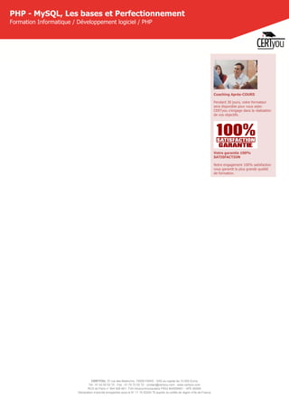 CERTYOU, 37 rue des Mathurins, 75008 PARIS - SAS au capital de 10 000 Euros
Tél : 01 42 93 52 72 - Fax : 01 70 72 02 72 - contact@certyou.com - www.certyou.com
RCS de Paris n° 804 509 461- TVA intracommunautaire FR03 804509461 - APE 8559A
Déclaration d’activité enregistrée sous le N° 11 75 52524 75 auprès du préfet de région d’Ile-de-France
PHP - MySQL, Les bases et Perfectionnement
Formation Informatique / Développement logiciel / PHP
Coaching Après-COURS
Pendant 30 jours, votre formateur
sera disponible pour vous aider.
CERTyou s'engage dans la réalisation
de vos objectifs.
Votre garantie 100%
SATISFACTION
Notre engagement 100% satisfaction
vous garantit la plus grande qualité
de formation.
 