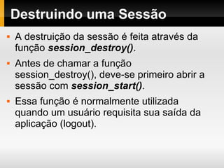 Destruindo uma Sessão A destruição da sessão é feita através da função  session_destroy() . Antes de chamar a função session_destroy(), deve-se primeiro abrir a sessão com  session_start() . Essa função é normalmente utilizada quando um usuário requisita sua saída da aplicação (logout). 