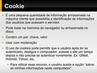 Cookie É uma pequena quantidade de informação armazenada na máquina cliente que possibilita a identificação de informações dos usuários que acessam o servidor. Pode estar na memória do navegador ou armazenada no disco. Contém um par: chave, valor. Usar com moderação. O uso de cookies pode permitir que o usuário após ter se autenticado, desligue o computador, acesse o site um tempo depois e não precise se autenticar novamente. Ex: GMail, Hotmail, Yahoo, etc. Para utilizar esse recurso, o usuário aceita a opção “salvar as minhas informações neste computador”. 