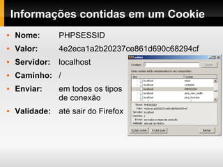 Informações contidas em um Cookie Nome:   PHPSESSID Valor:   4e2eca1a2b20237ce861d690c68294cf Servidor:   localhost Caminho:   / Enviar:   em todos os tipos  de conexão Validade:  até sair do Firefox 