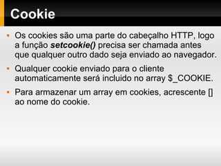 Cookie Os cookies são uma parte do cabeçalho HTTP, logo a função  setcookie()  precisa ser chamada antes que qualquer outro dado seja enviado ao navegador. Qualquer cookie enviado para o cliente automaticamente será incluido no array $_COOKIE. Para armazenar um array em cookies, acrescente [] ao nome do cookie. 