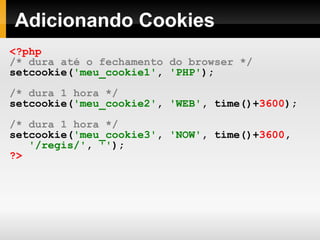 Adicionando Cookies <?php   /* dura até o fechamento do browser */ setcookie( 'meu_cookie1' ,   'PHP' ); /* dura 1 hora */ setcookie( 'meu_cookie2' ,   'WEB' ,   time()+ 3600 );   /* dura 1 hora */ setcookie( 'meu_cookie3' ,   'NOW' ,   time()+ 3600 ,   '/regis/' ,   '' ); ?> 