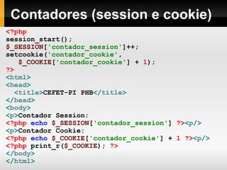 Contadores (session e cookie) <?php session_start(); $_SESSION [ 'contador_session' ]++; setcookie( 'contador_cookie' , $_COOKIE [ 'contador_cookie' ]   +   1 ); ?> < html > < head > < title > CEFET-PI PHB </ title > </ head > < body > < p > Contador Session:  <?php   echo   $_SESSION [ 'contador_session' ]   ?> < p /> < p > Contador Cookie:  <?php   echo   $_COOKIE [ 'contador_cookie' ]   +   1   ?> < p /> <?php   print_r( $_COOKIE );   ?> </ body > </ html > 