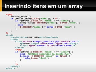 Inserindo itens em um array <?php session_start(); if   (strlen(trim( $_POST [ 'nome' ]))   >   0 )   { if   (gettype( $_SESSION [ 'nomes' ])   ==   'array' )   { array_push( $_SESSION [ 'nomes' ],   $_POST [ 'nome' ]); }   else   { $_SESSION [ 'nomes' ]   =   array ( $_POST [ 'nome' ]); } } ?> < html > < head >< title > CEFET-PHB </ title ></ head > < body > < form  action = "exemplo_session3.php"  method = "post" > < p > Nome:  < input  name = "nome"  type = "text" /></ p > < input  type = "submit"  value = "Inserir Nome" /> </ form > <?php   if   (gettype( $_SESSION [ 'nomes' ])   ==   'array' )   { echo   '<p>Nomes inseridos na sessão:</p>' ; foreach   ( $_SESSION [ 'nomes' ]   as   $item )   { echo   $item . '<br/>' ; } } ?> </ body > </ html > 