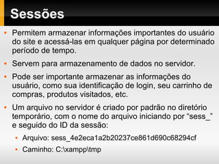 Sessões Permitem armazenar informações importantes do usuário do site e acessá-las em qualquer página por determinado período de tempo. Servem para armazenamento de dados no servidor. Pode ser importante armazenar as informações do usuário, como sua identificação de login, seu carrinho de compras, produtos visitados, etc. Um arquivo no servidor é criado por padrão no diretório temporário, com o nome do arquivo iniciando por “sess_” e seguido do ID da sessão: Arquivo: sess_4e2eca1a2b20237ce861d690c68294cf Caminho: C:\xampp\tmp 