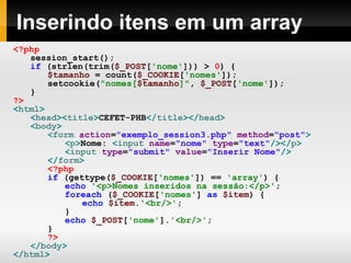Inserindo itens em um array <?php session_start(); if   (strlen(trim( $_POST [ 'nome' ]))   >   0 )   { $tamanho   =   count( $_COOKIE [ 'nomes' ]); setcookie( "nomes[ $tamanho ]" ,   $_POST [ 'nome' ]); } ?> < html > < head >< title > CEFET-PHB </ title ></ head > < body > < form  action = "exemplo_session3.php"  method = "post" > < p > Nome:  < input  name = "nome"  type = "text" /></ p > < input  type = "submit"  value = "Inserir Nome" /> </ form > <?php   if   (gettype( $_COOKIE [ 'nomes' ])   ==   'array' )   { echo   '<p>Nomes inseridos na sessão:</p>' ; foreach   ( $_COOKIE [ 'nomes' ]   as   $item )   { echo   $item . '<br/>' ; } echo   $_POST [ 'nome' ]. '<br/>' ; } ?> </ body > </ html > 