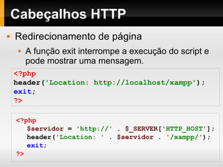 Cabeçalhos HTTP Redirecionamento de página A função exit interrompe a execução do script e pode mostrar uma mensagem. <?php header( 'Location: http://localhost/xampp' ); exit ; ?> <?php $servidor   =   'http://'   .   $_SERVER [ 'HTTP_HOST' ]; header( 'Location: '   .   $servidor   .   '/xampp/' ); exit ; ?> 