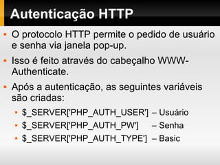 Autenticação HTTP O protocolo HTTP permite o pedido de usuário e senha via janela pop-up. Isso é feito através do cabeçalho WWW-Authenticate. Após a autenticação, as seguintes variáveis são criadas: $_SERVER['PHP_AUTH_USER']  – Usuário  $_SERVER['PHP_AUTH_PW']  – Senha  $_SERVER['PHP_AUTH_TYPE']  – Basic 